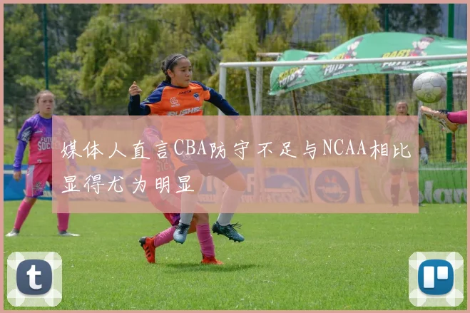 媒体人直言CBA防守不足与NCAA相比显得尤为明显
