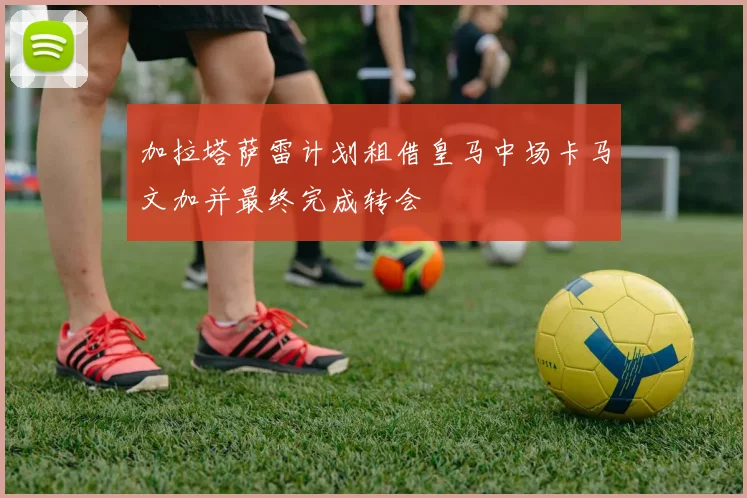 加拉塔萨雷计划租借皇马中场卡马文加并最终完成转会