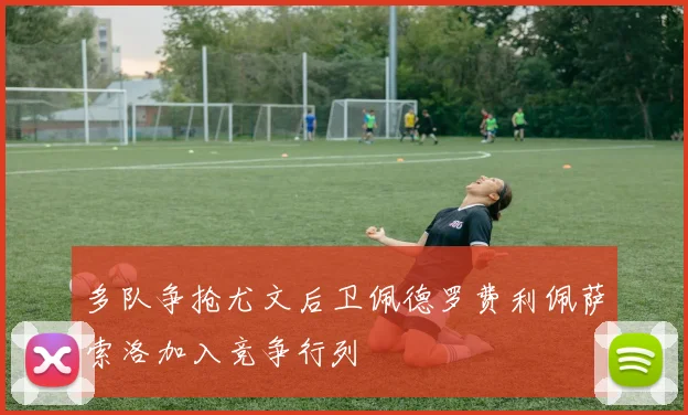 多队争抢尤文后卫佩德罗费利佩萨索洛加入竞争行列