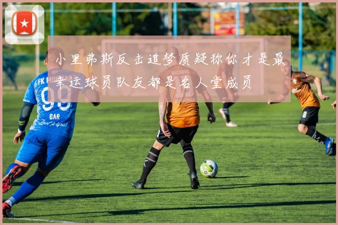 小里弗斯反击追梦质疑称你才是最幸运球员队友都是名人堂成员
