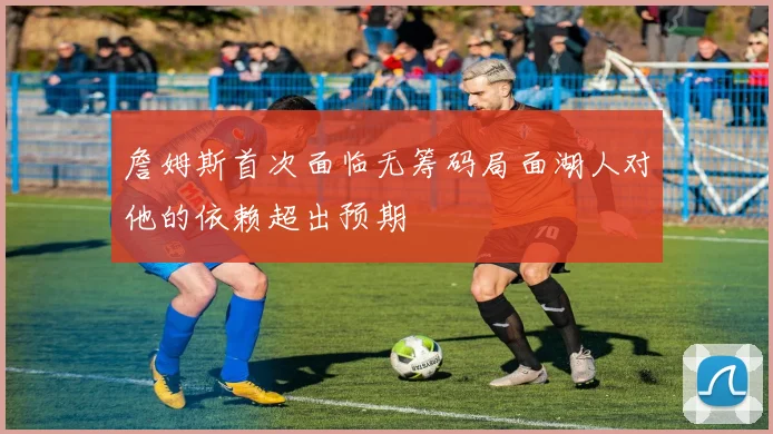 詹姆斯首次面临无筹码局面湖人对他的依赖超出预期