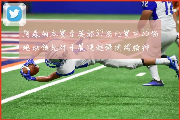 阿森纳本赛季英超37场比赛中35场跑动领先对手展现超强拼搏精神