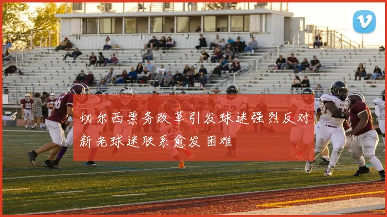 切尔西票务改革引发球迷强烈反对新老球迷联系愈发困难