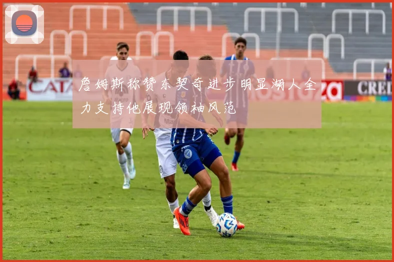 詹姆斯称赞东契奇进步明显湖人全力支持他展现领袖风范
