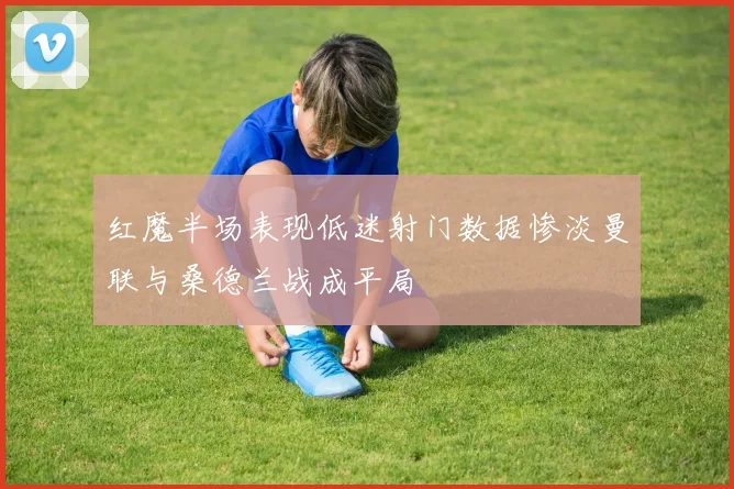 红魔半场表现低迷射门数据惨淡曼联与桑德兰战成平局