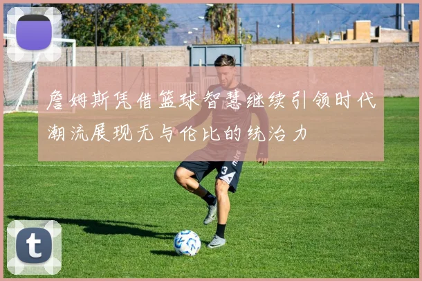 詹姆斯凭借篮球智慧继续引领时代潮流展现无与伦比的统治力