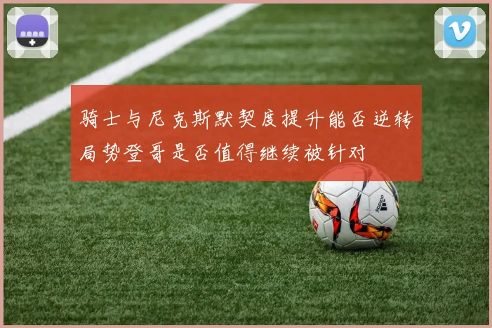 骑士与尼克斯默契度提升能否逆转局势登哥是否值得继续被针对