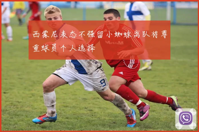 西蒙尼表态不强留小蜘蛛离队将尊重球员个人选择
