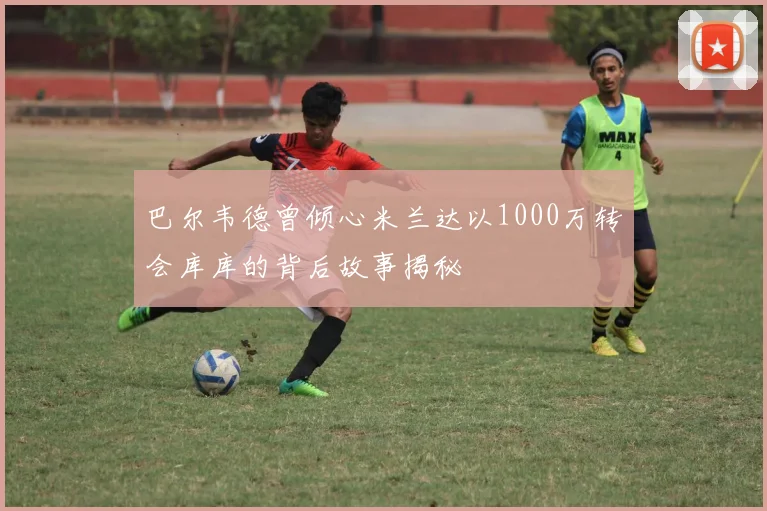 巴尔韦德曾倾心米兰达以1000万转会库库的背后故事揭秘