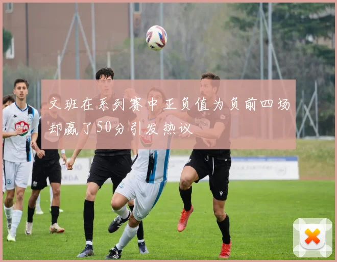 文班在系列赛中正负值为负前四场却赢了50分引发热议