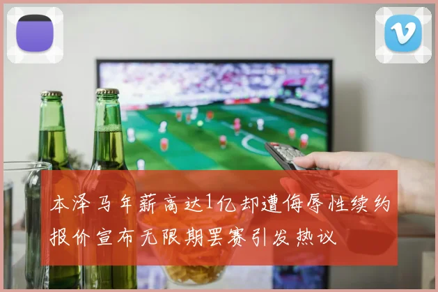 本泽马年薪高达1亿却遭侮辱性续约报价宣布无限期罢赛引发热议