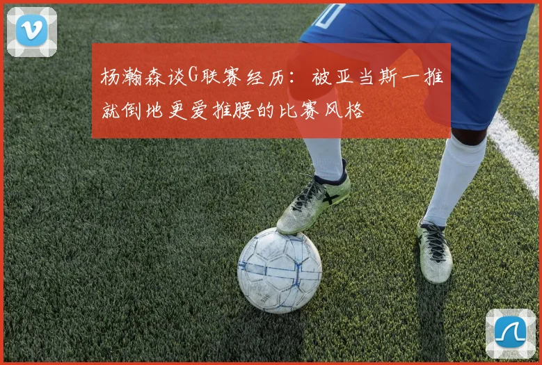 杨瀚森谈G联赛经历：被亚当斯一推就倒地更爱推腰的比赛风格