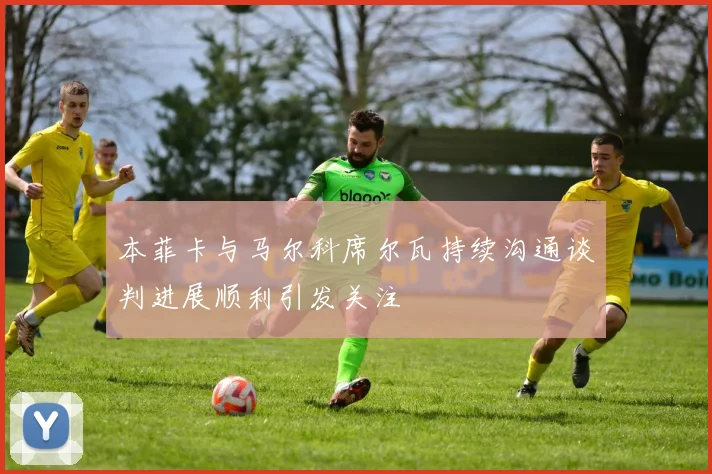 本菲卡与马尔科席尔瓦持续沟通谈判进展顺利引发关注