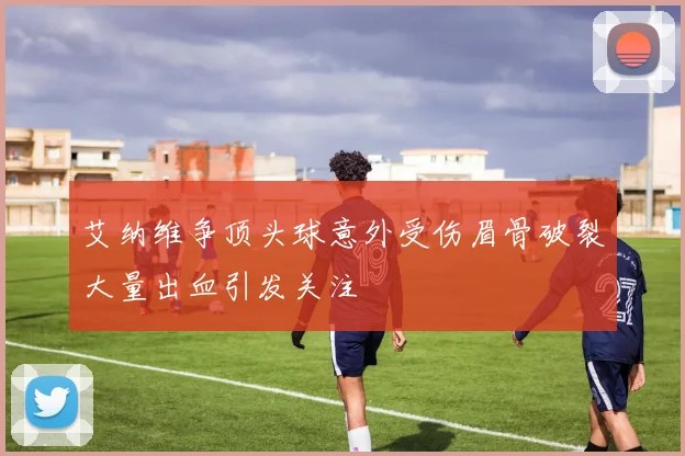 艾纳维争顶头球意外受伤眉骨破裂大量出血引发关注