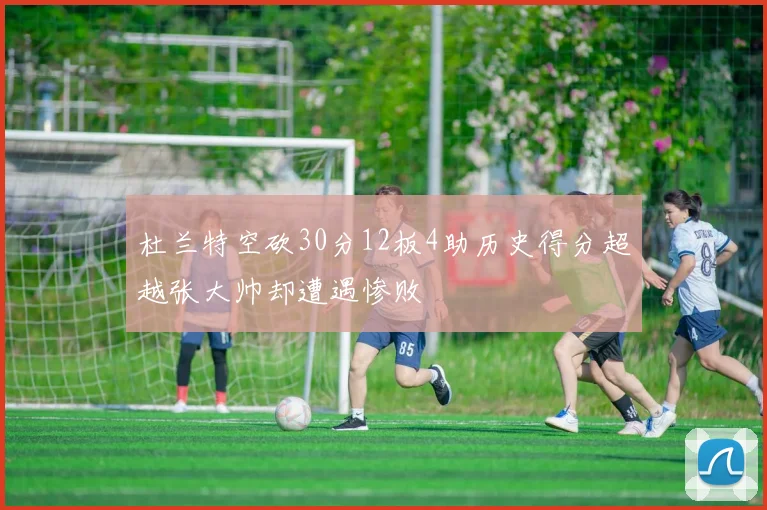 杜兰特空砍30分12板4助历史得分超越张大帅却遭遇惨败