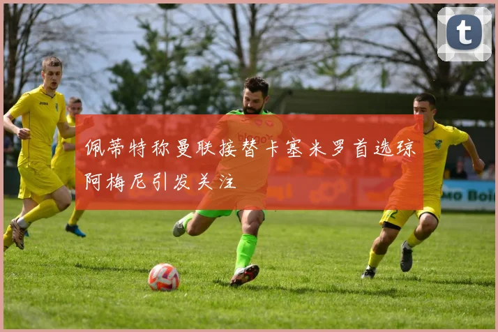 佩蒂特称曼联接替卡塞米罗首选琼阿梅尼引发关注
