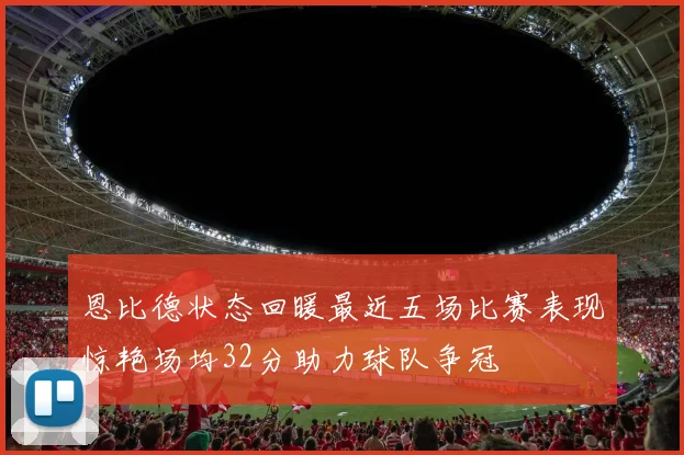 恩比德状态回暖最近五场比赛表现惊艳场均32分助力球队争冠