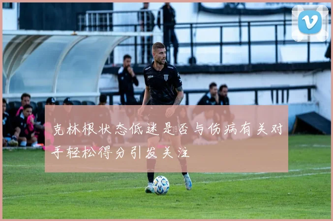 克林根状态低迷是否与伤病有关对手轻松得分引发关注