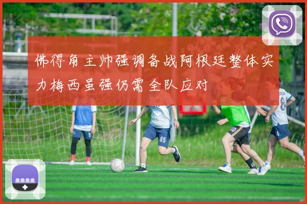 佛得角主帅强调备战阿根廷整体实力梅西虽强仍需全队应对