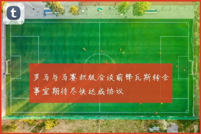 罗马与马赛积极洽谈前锋瓦斯转会事宜期待尽快达成协议