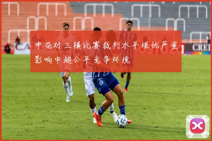 申花对三镇比赛裁判水平堪忧严重影响中超公平竞争环境