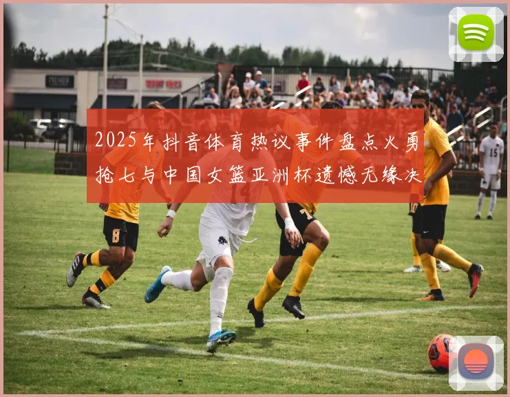 2025年抖音体育热议事件盘点火勇抢七与中国女篮亚洲杯遗憾无缘决赛