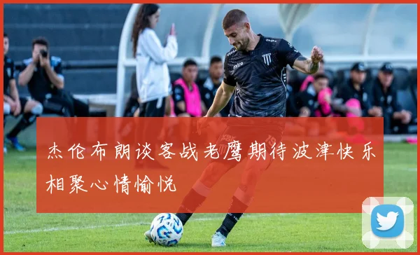 杰伦布朗谈客战老鹰期待波津快乐相聚心情愉悦