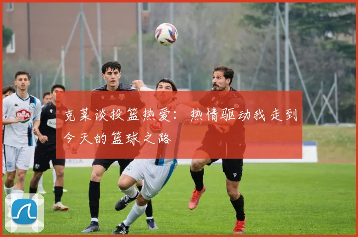 克莱谈投篮热爱：热情驱动我走到今天的篮球之路
